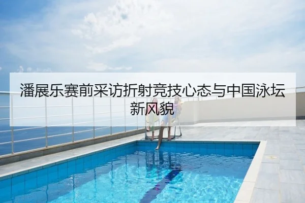 潘展乐赛前采访折射竞技心态与中国泳坛新风貌