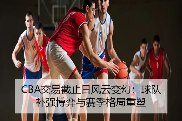 CBA交易截止日风云变幻：球队补强博弈与赛季格局重塑