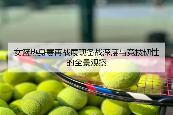 女篮热身赛再战展现备战深度与竞技韧性的全景观察
