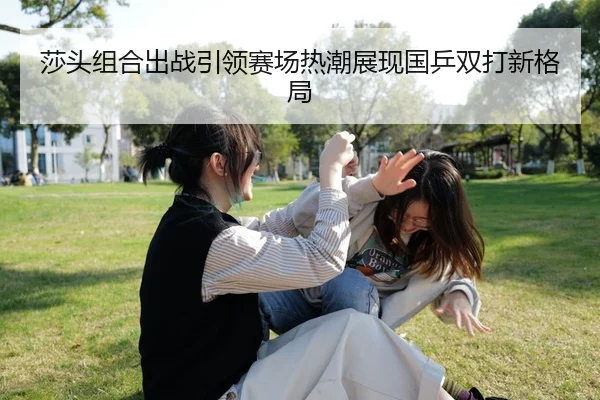 莎头组合出战引领赛场热潮展现国乒双打新格局