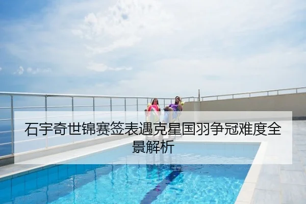 石宇奇世锦赛签表遇克星国羽争冠难度全景解析