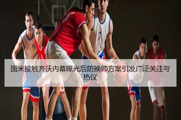 国米接触齐沃内幕曝光后防换帅方案引发广泛关注与热议