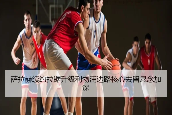 萨拉赫续约拉锯升级利物浦边路核心去留悬念加深