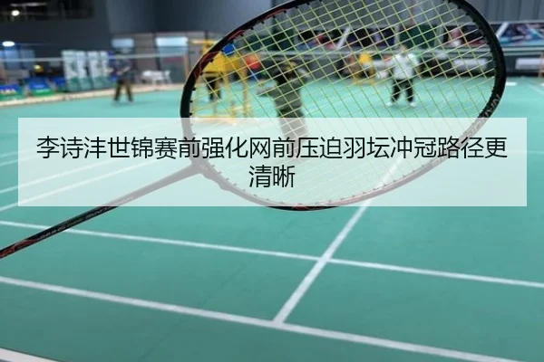 李诗沣世锦赛前强化网前压迫羽坛冲冠路径更清晰