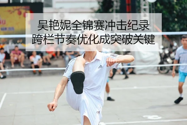 吴艳妮全锦赛冲击纪录 跨栏节奏优化成突破关键