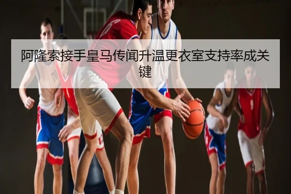 阿隆索接手皇马传闻升温更衣室支持率成关键