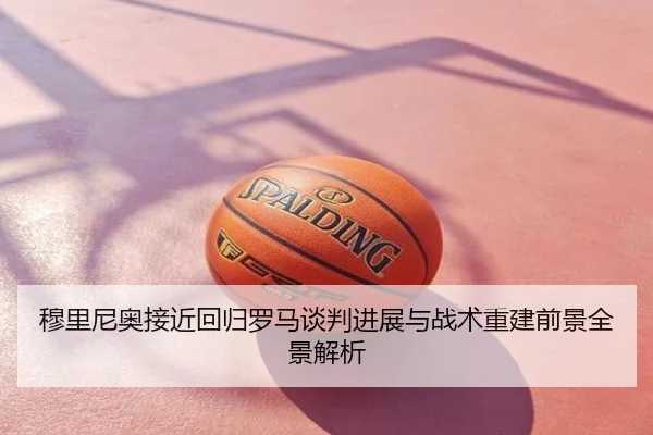 穆里尼奥接近回归罗马谈判进展与战术重建前景全景解析