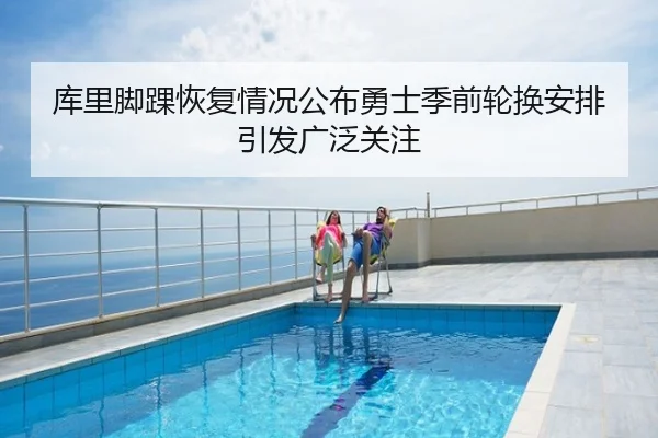 库里脚踝恢复情况公布勇士季前轮换安排引发广泛关注