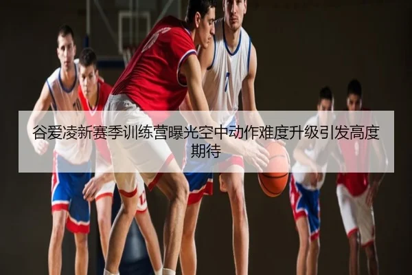 谷爱凌新赛季训练营曝光空中动作难度升级引发高度期待